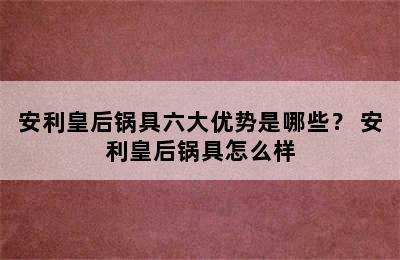 安利皇后锅具六大优势是哪些？ 安利皇后锅具怎么样